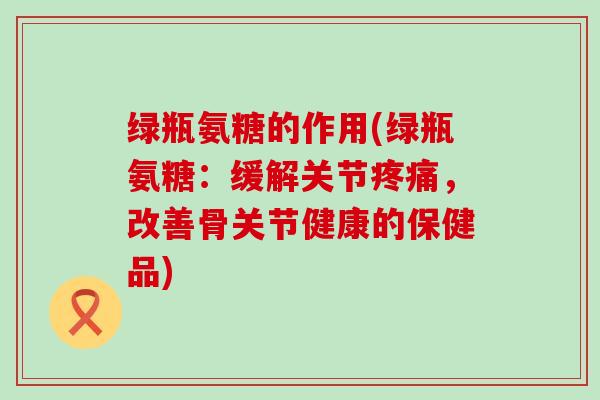 绿瓶氨糖的作用(绿瓶氨糖:缓解关节疼痛,改善骨关节健康的保健品)-第1张图片-氨糖科普网 绿瓶氨糖的作用(绿瓶氨糖:缓解关节疼痛,改善骨关节健康的保健品)-第1张图片-氨糖科普网