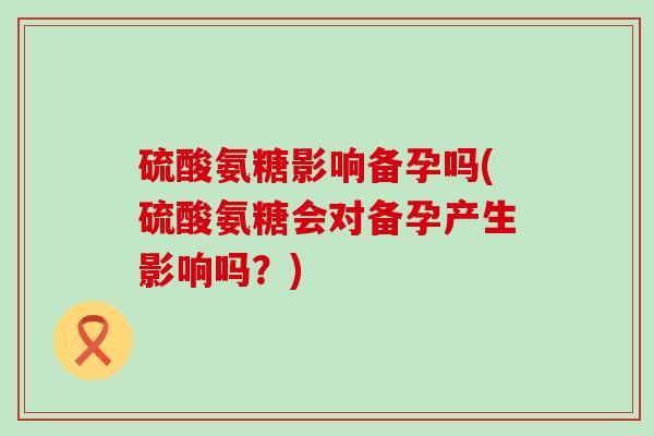 硫酸氨糖影响备孕吗(硫酸氨糖会对备孕产生影响吗?)-第1张图片-氨糖科普网 硫酸氨糖影响备孕吗(硫酸氨糖会对备孕产生影响吗?)-第1张图片-氨糖科普网