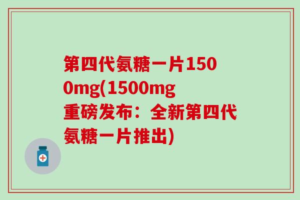 第四代氨糖一片1500mg(1500mg重磅发布：全新第四代氨糖一片推出)-第1张图片-氨糖科普网