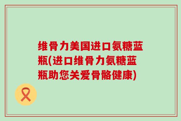 维骨力美国进口氨糖蓝瓶(进口维骨力氨糖蓝瓶助您关爱骨骼健康)-第1张图片-氨糖科普网 维骨力美国进口氨糖蓝瓶(进口维骨力氨糖蓝瓶助您关爱骨骼健康)-第1张图片-氨糖科普网