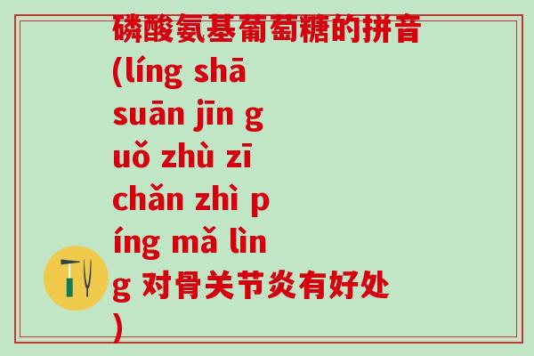 磷酸氨基葡萄糖的拼音(líng shā suān jīn guǒ zhù zī chǎn zhì píng mǎ lìng 对骨关节炎有好处)-第1张图片-氨糖科普网 磷酸氨基葡萄糖的拼音(líng shā suān jīn guǒ zhù zī chǎn zhì píng mǎ lìng 对骨关节炎有好处)-第1张图片-氨糖科普网