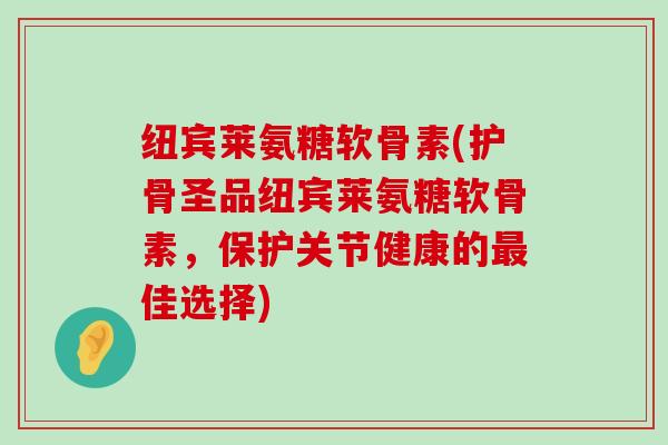 纽宾莱氨糖软骨素(护骨圣品纽宾莱氨糖软骨素，保护关节健康的最佳选择)-第1张图片-氨糖科普网