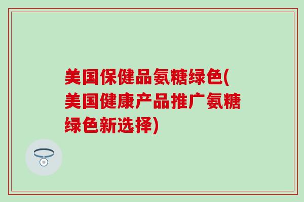 美国保健品氨糖绿色(美国健康产品推广氨糖绿色新选择)-第1张图片-氨糖科普网 美国保健品氨糖绿色(美国健康产品推广氨糖绿色新选择)-第1张图片-氨糖科普网