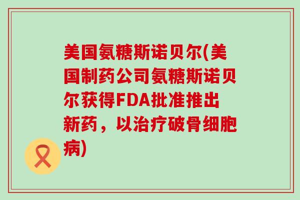 美国氨糖斯诺贝尔(美国制药公司氨糖斯诺贝尔获得FDA批准推出新药,以治疗破骨细胞病)-第1张图片-氨糖科普网 美国氨糖斯诺贝尔(美国制药公司氨糖斯诺贝尔获得FDA批准推出新药,以治疗破骨细胞病)-第1张图片-氨糖科普网