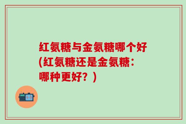 红氨糖与金氨糖哪个好(红氨糖还是金氨糖:哪种更好?)-第1张图片-氨糖科普网 红氨糖与金氨糖哪个好(红氨糖还是金氨糖:哪种更好?)-第1张图片-氨糖科普网