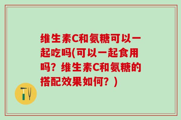 维生素C和氨糖可以一起吃吗(可以一起食用吗？维生素C和氨糖的搭配效果如何？)-第1张图片-氨糖科普网