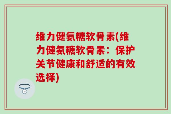 维力健氨糖软骨素(维力健氨糖软骨素：保护关节健康和舒适的有效选择)-第1张图片-氨糖科普网