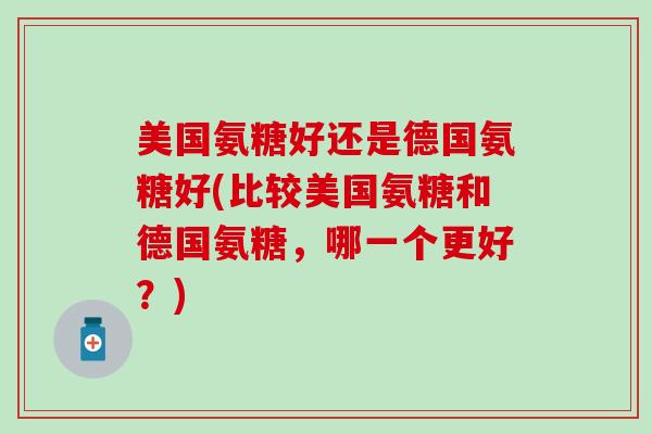 美国氨糖好还是德国氨糖好(比较美国氨糖和德国氨糖，哪一个更好？)-第1张图片-氨糖科普网