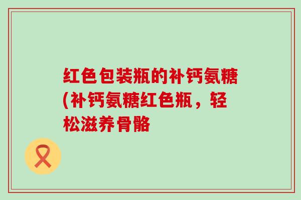 红色包装瓶的补钙氨糖(补钙氨糖红色瓶,轻松滋养骨骼-第1张图片-氨糖科普网 红色包装瓶的补钙氨糖(补钙氨糖红色瓶,轻松滋养骨骼-第1张图片-氨糖科普网