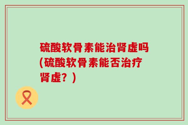 硫酸软骨素能治肾虚吗(硫酸软骨素能否治疗肾虚?)-第1张图片-氨糖科普网 硫酸软骨素能治肾虚吗(硫酸软骨素能否治疗肾虚?)-第1张图片-氨糖科普网