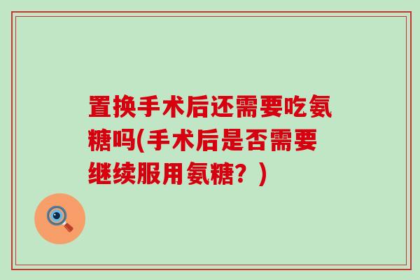 置换手术后还需要吃氨糖吗(手术后是否需要继续服用氨糖？)-第1张图片-氨糖科普网
