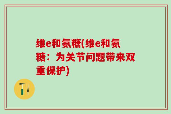 维e和氨糖(维e和氨糖:为关节问题带来双重保护)-第1张图片-氨糖科普网 维e和氨糖(维e和氨糖:为关节问题带来双重保护)-第1张图片-氨糖科普网