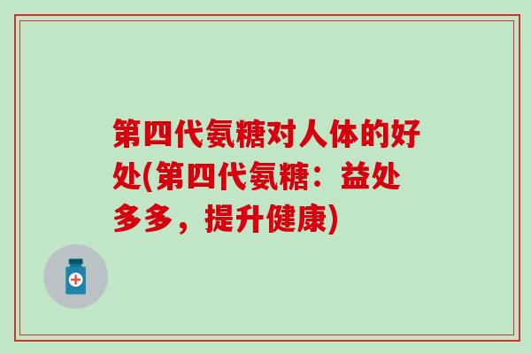 第四代氨糖对人体的好处(第四代氨糖：益处多多，提升健康)-第1张图片-氨糖科普网