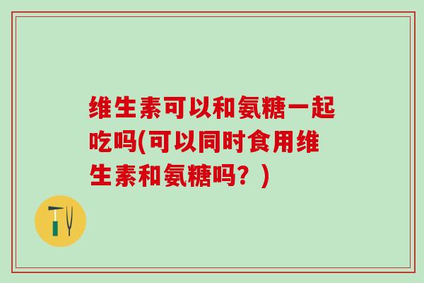 维生素可以和氨糖一起吃吗(可以同时食用维生素和氨糖吗?)-第1张图片-氨糖科普网 维生素可以和氨糖一起吃吗(可以同时食用维生素和氨糖吗?)-第1张图片-氨糖科普网