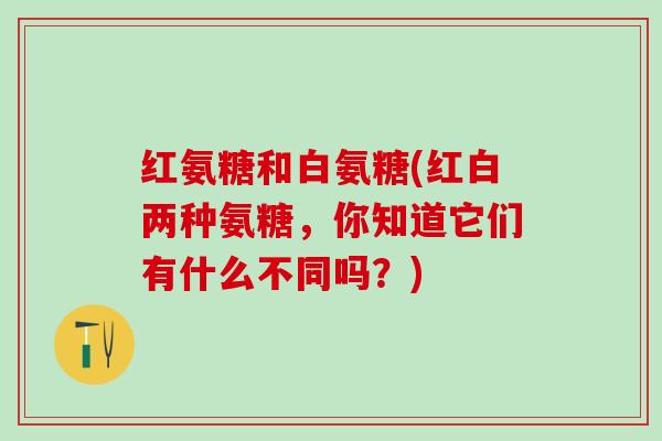 红氨糖和白氨糖(红白两种氨糖,你知道它们有什么不同吗?)-第1张图片-氨糖科普网 红氨糖和白氨糖(红白两种氨糖,你知道它们有什么不同吗?)-第1张图片-氨糖科普网
