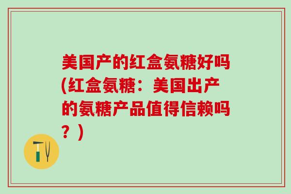 美国产的红盒氨糖好吗(红盒氨糖:美国出产的氨糖产品值得信赖吗?)-第1张图片-氨糖科普网 美国产的红盒氨糖好吗(红盒氨糖:美国出产的氨糖产品值得信赖吗?)-第1张图片-氨糖科普网