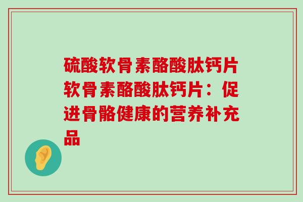 硫酸软骨素酪酸肽钙片软骨素酪酸肽钙片：促进骨骼健康的营养补充品-第1张图片-氨糖科普网