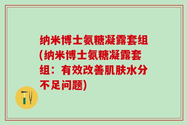 纳米博士氨糖凝露套组(纳米博士氨糖凝露套组:有效改善肌肤水分不足问题)-第1张图片-氨糖科普网 纳米博士氨糖凝露套组(纳米博士氨糖凝露套组:有效改善肌肤水分不足问题)-第1张图片-氨糖科普网