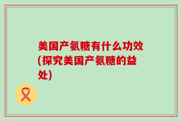 美国产氨糖有什么功效(探究美国产氨糖的益处)-第1张图片-氨糖科普网 美国产氨糖有什么功效(探究美国产氨糖的益处)-第1张图片-氨糖科普网