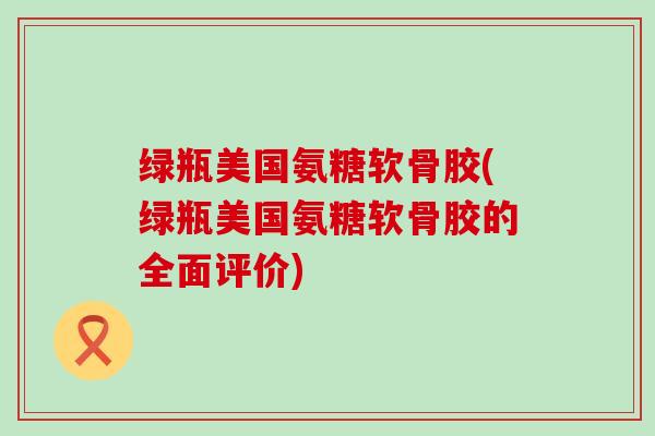 绿瓶美国氨糖软骨胶(绿瓶美国氨糖软骨胶的全面评价)-第1张图片-氨糖科普网