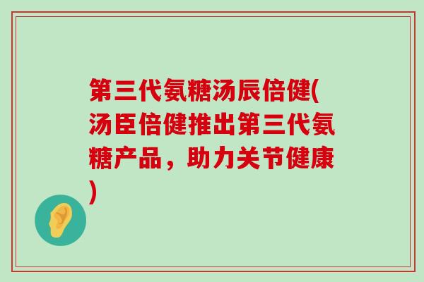 第三代氨糖汤辰倍健(汤臣倍健推出第三代氨糖产品,助力关节健康)-第1张图片-氨糖科普网 第三代氨糖汤辰倍健(汤臣倍健推出第三代氨糖产品,助力关节健康)-第1张图片-氨糖科普网