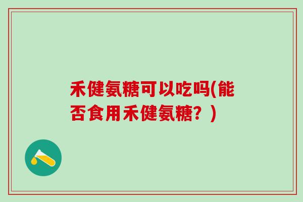 禾健氨糖可以吃吗(能否食用禾健氨糖?)-第1张图片-氨糖科普网 禾健氨糖可以吃吗(能否食用禾健氨糖?)-第1张图片-氨糖科普网