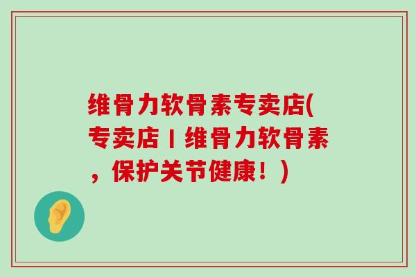 维骨力软骨素专卖店(专卖店丨维骨力软骨素,保护关节健康!)-第1张图片-氨糖科普网 维骨力软骨素专卖店(专卖店丨维骨力软骨素,保护关节健康!)-第1张图片-氨糖科普网