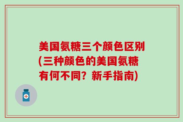 美国氨糖三个颜色区别(三种颜色的美国氨糖有何不同？新手指南)-第1张图片-氨糖科普网