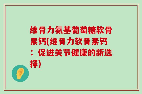 维骨力氨基葡萄糖软骨素钙(维骨力软骨素钙：促进关节健康的新选择)-第1张图片-氨糖科普网