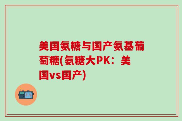 美国氨糖与国产氨基葡萄糖(氨糖大PK:美国vs国产)-第1张图片-氨糖科普网 美国氨糖与国产氨基葡萄糖(氨糖大PK:美国vs国产)-第1张图片-氨糖科普网