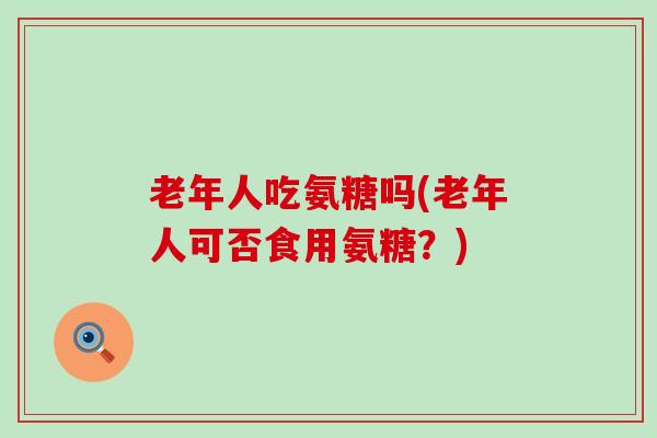 老年人吃氨糖吗(老年人可否食用氨糖？)-第1张图片-氨糖科普网