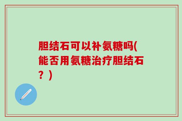 胆结石可以补氨糖吗(能否用氨糖治疗胆结石？)-第1张图片-氨糖科普网
