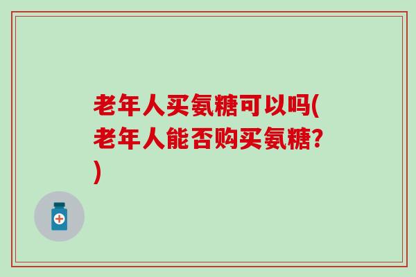 老年人买氨糖可以吗(老年人能否购买氨糖?)-第1张图片-氨糖科普网 老年人买氨糖可以吗(老年人能否购买氨糖?)-第1张图片-氨糖科普网