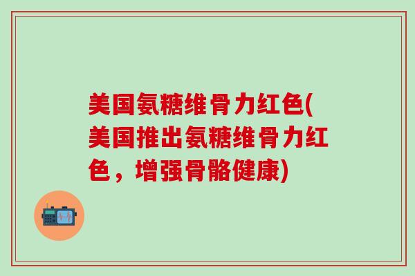 美国氨糖维骨力红色(美国推出氨糖维骨力红色,增强骨骼健康)-第1张图片-氨糖科普网 美国氨糖维骨力红色(美国推出氨糖维骨力红色,增强骨骼健康)-第1张图片-氨糖科普网