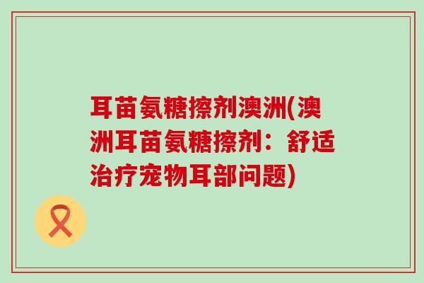 耳苗氨糖擦剂澳洲(澳洲耳苗氨糖擦剂：舒适治疗宠物耳部问题)-第1张图片-氨糖科普网