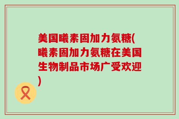 美国曦素固加力氨糖(曦素固加力氨糖在美国生物制品市场广受欢迎)-第1张图片-氨糖科普网 美国曦素固加力氨糖(曦素固加力氨糖在美国生物制品市场广受欢迎)-第1张图片-氨糖科普网