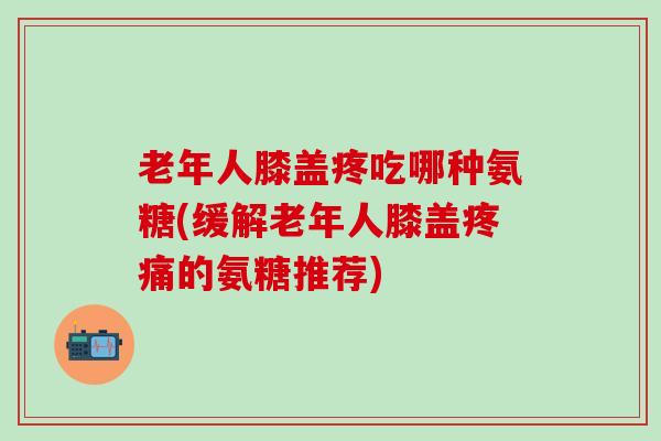 老年人膝盖疼吃哪种氨糖(缓解老年人膝盖疼痛的氨糖推荐)-第1张图片-氨糖科普网
