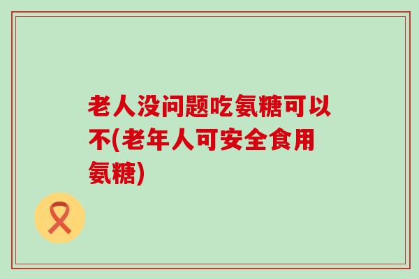 老人没问题吃氨糖可以不(老年人可安全食用氨糖)-第1张图片-氨糖科普网