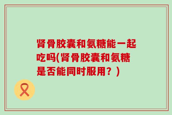 肾骨胶囊和氨糖能一起吃吗(肾骨胶囊和氨糖是否能同时服用？)-第1张图片-氨糖科普网