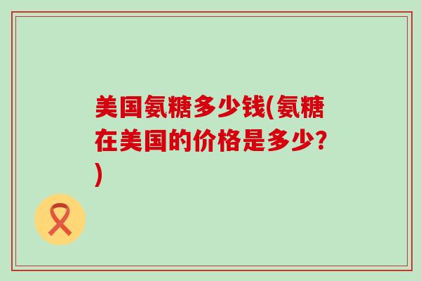 美国氨糖多少钱(氨糖在美国的价格是多少？)-第1张图片-氨糖科普网
