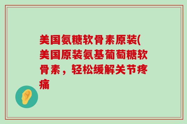 美国氨糖软骨素原装(美国原装氨基葡萄糖软骨素，轻松缓解关节疼痛-第1张图片-氨糖科普网