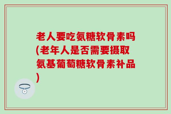 老人要吃氨糖软骨素吗(老年人是否需要摄取氨基葡萄糖软骨素补品)-第1张图片-氨糖科普网 老人要吃氨糖软骨素吗(老年人是否需要摄取氨基葡萄糖软骨素补品)-第1张图片-氨糖科普网