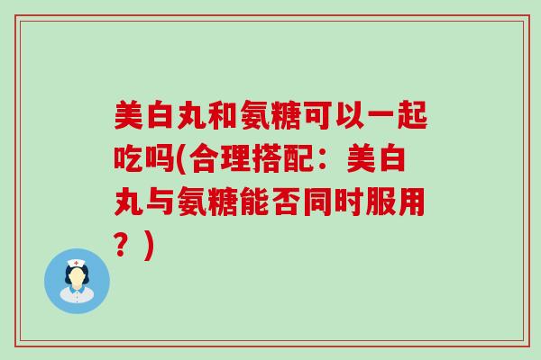 美白丸和氨糖可以一起吃吗(合理搭配:美白丸与氨糖能否同时服用?)-第1张图片-氨糖科普网 美白丸和氨糖可以一起吃吗(合理搭配:美白丸与氨糖能否同时服用?)-第1张图片-氨糖科普网