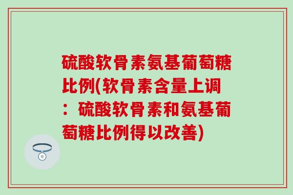 硫酸软骨素氨基葡萄糖比例(软骨素含量上调：硫酸软骨素和氨基葡萄糖比例得以改善)-第1张图片-氨糖科普网