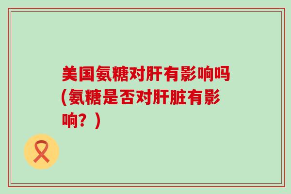 美国氨糖对肝有影响吗(氨糖是否对肝脏有影响?)-第1张图片-氨糖科普网 美国氨糖对肝有影响吗(氨糖是否对肝脏有影响?)-第1张图片-氨糖科普网