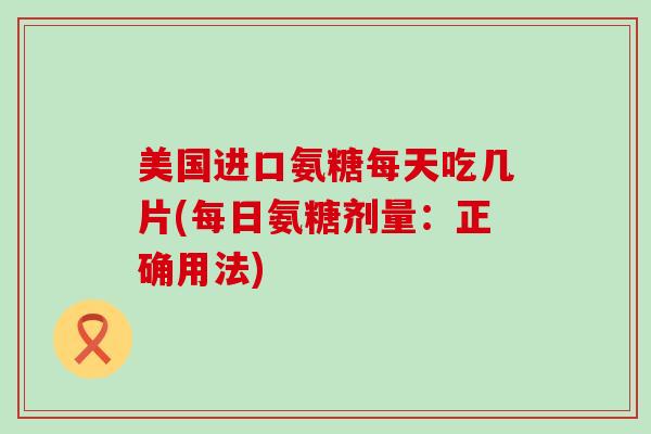 美国进口氨糖每天吃几片(每日氨糖剂量：正确用法)-第1张图片-氨糖科普网