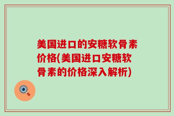 美国进口的安糖软骨素价格(美国进口安糖软骨素的价格深入解析)-第1张图片-氨糖科普网 美国进口的安糖软骨素价格(美国进口安糖软骨素的价格深入解析)-第1张图片-氨糖科普网