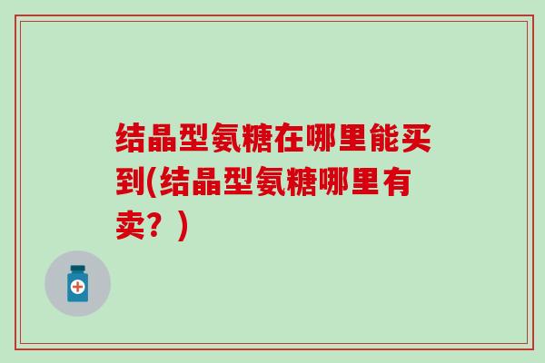 结晶型氨糖在哪里能买到(结晶型氨糖哪里有卖?)-第1张图片-氨糖科普网 结晶型氨糖在哪里能买到(结晶型氨糖哪里有卖?)-第1张图片-氨糖科普网