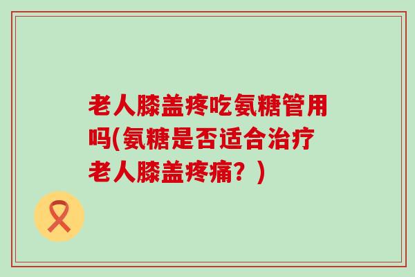 老人膝盖疼吃氨糖管用吗(氨糖是否适合治疗老人膝盖疼痛?)-第1张图片-氨糖科普网 老人膝盖疼吃氨糖管用吗(氨糖是否适合治疗老人膝盖疼痛?)-第1张图片-氨糖科普网