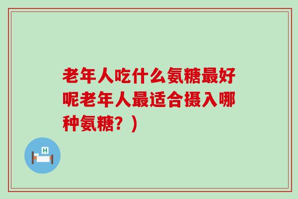 老年人吃什么氨糖最好呢老年人最适合摄入哪种氨糖?)-第1张图片-氨糖科普网 老年人吃什么氨糖最好呢老年人最适合摄入哪种氨糖?)-第1张图片-氨糖科普网